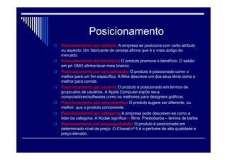 Posicionamento Estratégico
 O Posicionamento Estratégico é, um processo de
seleção de clientes por parte das organizações.
Ou seja, a partir do momento em que uma
determinada empresa inicia seu processo de
Posicionamento dentro do ramo em que atua, esta
escolhe atender desejos e/ou necessidades de
determinado perfil consumista.
 Posicionamento estratégico é visto como a capacidade
da empresa realizar suas funções de forma diferente da
concorrência ou de produzir algo reconhecido
pelos compradores como único.
 " Posicionamento é o esforço de implantar o benefício
chave e a diferenciação na mente do cliente "
 