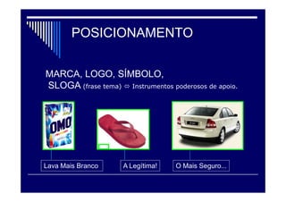Posicionamento
 Posicionamento por atributo: A empresa se posiciona com certo atributo
ou aspecto. Um fabricante de cerveja afirma que é o mais antigo do
mercado.
 Posicionamento por benefício: O produto promove o benefício. O sabão
em pó OMO afirma lavar mais branco.
 Posicionamento por uso/aplicação: O produto é posicionado como o
melhor para um fim específico. A Nike descreve um dos seus tênis como o
melhor para corrida.
 Posicionamento por usuário: O produto é posicionado em termos de
grupo-alvo de usuários. A Apple Computer expõe seus
computadores/softwares como os melhores para designers gráficos.
 Posicionamento por concorrentes: O produto sugere ser diferente, ou
melhor, que o produto concorrente.
 Posicionamento por categoria: A empresa pode descrever-se como a
líder da categoria. A Kodak significava filme. Prestobarba – lamina de barba
 Posicionamento por preço/qualidade: O produto é posicionado em
determinado nível de preço. O Chanel nº 5 é o perfume de alta qualidade e
preço elevado.
 