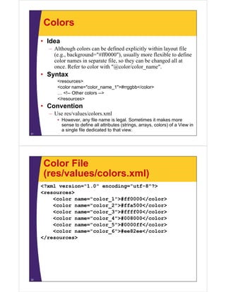 Colors
• Idea
– Although colors can be defined explicitly within layout file
(e.g., background="#ff0000"), usually more flexible to define
color names in separate file, so they can be changed all at
once. Refer to color with "@color/color_name".
• Syntax
<resources>
<color name="color_name_1">#rrggbb</color>
… <!-- Other colors -->
</resources>
• Convention
– Use res/values/colors.xml
• However, any file name is legal. Sometimes it makes more
sense to define all attributes (strings, arrays, colors) of a View in
a single file dedicated to that view.
21
Color File
(res/values/colors.xml)
<?xml version="1.0" encoding="utf-8"?>
<resources>
<color name="color_1">#ff0000</color>
<color name="color_2">#ffa500</color>
<color name="color_3">#ffff00</color>
<color name="color_4">#008000</color>
<color name="color_5">#0000ff</color>
<color name="color_6">#ee82ee</color>
</resources>
22
 