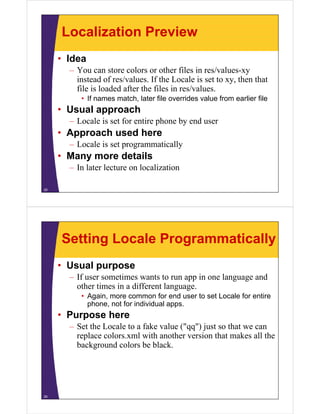 Localization Preview
• Idea
– You can store colors or other files in res/values-xy
instead of res/values. If the Locale is set to xy, then that
file is loaded after the files in res/values.
• If names match, later file overrides value from earlier file
• Usual approach
– Locale is set for entire phone by end user
• Approach used here
– Locale is set programmatically
• Many more details
– In later lecture on localization
25
Setting Locale Programmatically
• Usual purpose
– If user sometimes wants to run app in one language and
other times in a different language.
• Again, more common for end user to set Locale for entire
phone, not for individual apps.
• Purpose here
– Set the Locale to a fake value ("qq") just so that we can
replace colors.xml with another version that makes all the
background colors be black.
26
 