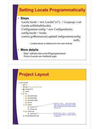 Setting Locale Programmatically
• Steps
Locale locale = new Locale("es"); // Language code
Locale.setDefault(locale);
Configuration config = new Configuration();
config.locale = locale;
context.getResources().updateConfiguration(config,
null);
– context above is reference to the main Activity
• More details
– http://adrianvintu.com/blogengine/post/
Force-Locale-on-Android.aspx
27
Project Layout
28
Sets color_1, color_2, …, color_6 to red, orange,
yellow, green, blue, and violet. Full text of this file
shown on earlier slide. Used if Locale is anything
other than "qq".
Sets all of color_1, color_2, …, color_6 to black.
Full text of this file shown on next slide. Used only
if Locale is "qq".
 