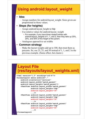 Using android:layout_weight
• Idea
– Assign numbers for android:layout_weight. Sizes given are
proportional to those values.
• Steps (for heights)
– Assign android:layout_height to 0dp
– Use relative values for android:layout_weight
• For example, if you have three nested entries with
android:layout_weights of 1, 1, and 2, then they take up 25%,
25%, and 50% of the height of the parent.
– Analogous approach to set widths
• Common strategy
– Make the layout weights add up to 100, then treat them as
percents. So, use 25, 25, and 50 instead of 1, 1, and 2 in the
previous example. (Same effect, but clearer.)
33
Layout File
(res/layouts/layout_weights.xml)
<?xml version="1.0" encoding="utf-8"?>
<LinearLayout xmlns:android="…"
android:orientation="vertical"
android:layout_width="match_parent"
android:layout_height="match_parent">
<TextView android:layout_width="match_parent"
android:layout_height="0dp"
android:layout_weight="30"
.../>
<TextView android:layout_width="match_parent"
android:layout_height="0dp"
android:layout_weight="30"
.../>
<TextView android:layout_width="match_parent"
android:layout_height="0dp"
android:layout_weight="40"
.../>
</LinearLayout>
34
 