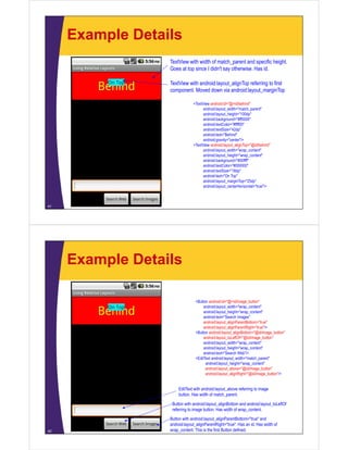 Example Details
41
TextView with width of match_parent and specific height.
Goes at top since I didn't say otherwise. Has id.
<TextView android:id="@+id/behind"
android:layout_width="match_parent"
android:layout_height="100dp"
android:background="#ff0000"
android:textColor="#ffff00"
android:textSize="42dp"
android:text="Behind"
android:gravity="center"/>
<TextView android:layout_alignTop="@id/behind"
android:layout_width="wrap_content"
android:layout_height="wrap_content"
android:background="#00ffff"
android:textColor="#000000"
android:textSize="18dp"
android:text="On Top"
android:layout_marginTop="25dp"
android:layout_centerHorizontal="true"/>
TextView with android:layout_alignTop referring to first
component. Moved down via android:layout_marginTop
Example Details
42
Button with android:layout_alignParentBottom="true" and
android:layout_alignParentRight="true". Has an id. Has width of
wrap_content. This is the first Button defined.
Button with android:layout_alignBottom and android:layout_toLeftOf
referring to image button. Has width of wrap_content.
EditText with android:layout_above referring to image
button. Has width of match_parent.
<Button android:id="@+id/image_button"
android:layout_width="wrap_content"
android:layout_height="wrap_content"
android:text="Search Images"
android:layout_alignParentBottom="true"
android:layout_alignParentRight="true"/>
<Button android:layout_alignBottom="@id/image_button"
android:layout_toLeftOf="@id/image_button"
android:layout_width="wrap_content"
android:layout_height="wrap_content"
android:text="Search Web"/>
<EditText android:layout_width="match_parent"
android:layout_height="wrap_content"
android:layout_above="@id/image_button"
android:layout_alignRight="@id/image_button"/>
 