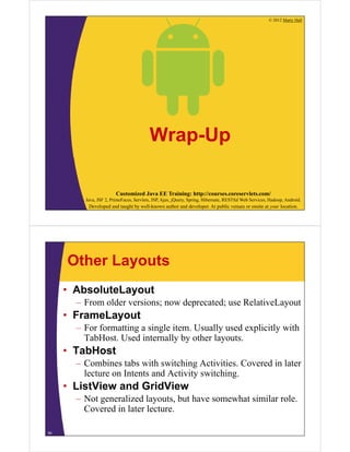 © 2012 Marty Hall
Customized Java EE Training: http://courses.coreservlets.com/
Java, JSF 2, PrimeFaces, Servlets, JSP, Ajax, jQuery, Spring, Hibernate, RESTful Web Services, Hadoop, Android.
Developed and taught by well-known author and developer. At public venues or onsite at your location.
Wrap-Up
Other Layouts
• AbsoluteLayout
– From older versions; now deprecated; use RelativeLayout
• FrameLayout
– For formatting a single item. Usually used explicitly with
TabHost. Used internally by other layouts.
• TabHost
– Combines tabs with switching Activities. Covered in later
lecture on Intents and Activity switching.
• ListView and GridView
– Not generalized layouts, but have somewhat similar role.
Covered in later lecture.
54
 