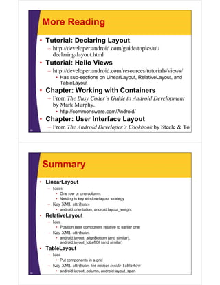 More Reading
• Tutorial: Declaring Layout
– http://developer.android.com/guide/topics/ui/
declaring-layout.html
• Tutorial: Hello Views
– http://developer.android.com/resources/tutorials/views/
• Has sub-sections on LinearLayout, RelativeLayout, and
TableLayout
• Chapter: Working with Containers
– From The Busy Coder’s Guide to Android Development
by Mark Murphy.
• http://commonsware.com/Android/
• Chapter: User Interface Layout
– From The Android Developer’s Cookbook by Steele & To55
Summary
• LinearLayout
– Ideas
• One row or one column.
• Nesting is key window-layout strategy
– Key XML attributes
• android:orientation, android:layout_weight
• RelativeLayout
– Idea
• Position later component relative to earlier one
– Key XML attributes
• android:layout_alignBottom (and similar),
android:layout_toLeftOf (and similar)
• TableLayout
– Idea
• Put components in a grid
– Key XML attributes for entries inside TableRow
• android:layout_column, android:layout_span56
 