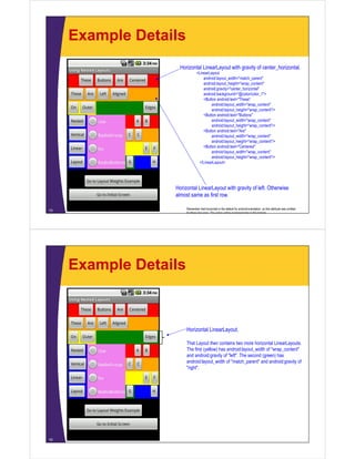 Example Details
15
Horizontal LinearLayout with gravity of center_horizontal.
<LinearLayout
android:layout_width="match_parent"
android:layout_height="wrap_content"
android:gravity="center_horizontal"
android:background="@color/color_1">
<Button android:text="These"
android:layout_width="wrap_content"
android:layout_height="wrap_content"/>
<Button android:text="Buttons"
android:layout_width="wrap_content"
android:layout_height="wrap_content"/>
<Button android:text="Are"
android:layout_width="wrap_content"
android:layout_height="wrap_content"/>
<Button android:text="Centered"
android:layout_width="wrap_content"
android:layout_height="wrap_content"/>
</LinearLayout>
Horizontal LinearLayout with gravity of left. Otherwise
almost same as first row.
Remember that horizontal is the default for android:orientation, so this attribute was omitted
for these two rows The colors will be explained later in this tutorial
Example Details
16
Horizontal LinearLayout.
That Layout then contains two more horizontal LinearLayouts.
The first (yellow) has android:layout_width of "wrap_content"
and android:gravity of "left". The second (green) has
android:layout_width of "match_parent" and android:gravity of
"right".
 