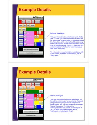 Example Details
17
Horizontal LinearLayout.
That Layout then contains three vertical nested layouts. The first
(blue) is a LinearLayout with android:orientation of "vertical" and
four Buttons inside. The second (violet) is a RadioGroup (similar to
LinearLayout but specific to enclosing RadioButtons and making
them mutually exclusive), also with android:orientation of "vertical".
It has four RadioButtons inside. The third is a LinearLayout with
android:orientation of "vertical" and four nested LinearLayouts
inside (details on next slide).
The first two columns (nested layouts) have android:layout_width
of "wrap_content", and the third has android:layout_width of
"match_parent".
Example Details
18
Vertical LinearLayout.
That Layout then contains four horizontal nested layouts. The
first (red) has android:gravity of "center_horizontal". The second
(orange) has android:gravity of "left". The third (yellow) has
android:gravity of "right". The fourth contains two further nested
horizontal LinearLayouts. The first (green) has
android:layout_width of "wrap_content" and android:gravity of
"left". The second (blue) has android:layout_width of
"match_parent" and android:gravity of "right".
 