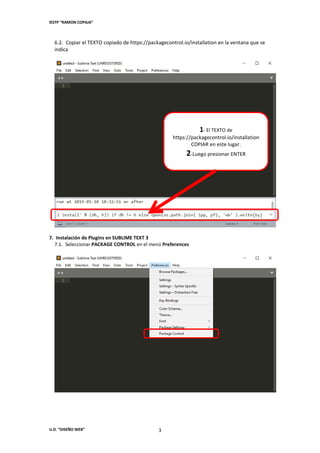 IESTP “RAMON COPAJA”
U.D. “DISEÑO WEB” 3
6.2. Copiar el TEXTO copiado de https://packagecontrol.io/installation en la ventana que se
indica
7. Instalación de Plugins en SUBLIME TEXT 3
7.1. Seleccionar PACKAGE CONTROL en el menú Preferences
1- El TEXTO de
https://packagecontrol.io/installation
COPIAR en este lugar.
2-Luego presionar ENTER
 