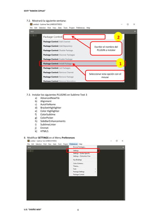 IESTP “RAMON COPAJA”
U.D. “DISEÑO WEB” 4
7.2. Mostrará la siguiente ventana:
7.3. Instalar los siguientes PLUGINS en Sublime Text 3
a) AdvancedNewFile
b) Alignment
c) AutoFileName
d) BracketHighlighter
e) Color Highlighter
f) ColorSublime
g) ColorPicker
h) SideBarEnhancements
i) SublimeLinter
j) Emmet
k) HTML5
8. Modificar SETTINGS en el Menu Preferences
Seleccionar esta opción con el
mouse
1
2
Escribir el nombre del
PLUGIN a instalar
 