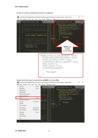 IESTP “RAMON COPAJA”
U.D. “DISEÑO WEB” 5
Se abre un archivo y editarlo de acuerdo a lo siguiente:
{"open_files_in_new_window": false,
"highlight_modified_tabs": true,
"save_on_focus_lost": true,
"translate_tabs_to_spaces": true,
"tab_size": 4,
"font_size": 12.0,
"ignored_packages":
[
"Vintage"
]
}
Grabar el archivo, para lo cual seleccione SAVE en el menú File.
TEXTO que
se debe
escribir AQUI
 