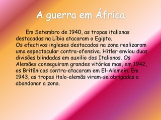 A guerra em África		Em Setembro de 1940, as tropas italianas destacadas na Líbia atacaram o Egipto.Os efectivos ingleses destacados na zona realizaram uma espectacular contra-ofensiva. Hitler enviou duas divisões blindadas em auxilio dos Italianos. Os Alemães conseguiram grandes vitórias mas, em 1942, os Britânicos contra-atacaram em El-Alamein. Em 1943, as tropas italo-alemãs viram-se obrigadas a abandonar a zona.