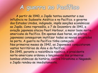 A guerra no Pacífico		A partir de 1940, o Japão tentou aumentar a sua influência no Sudoeste Asiático e no Pacífico. o governo dos Estados Unidos, indignado, impôs sanções económicas ao Japão. Como represália, a 7 de Dezembro de 1941, a aviação japonesa atacou PearlHarbour, a maior base norte-americana do Pacífico. Em apenas duas horas, os pilotos japoneses conseguiram inutilizar todos os navios ancorados no porto. A guerra no Pacífico tinha começado. Nos primeiros meses de 1942, os Japoneses conquistaram vastos territórios da Ásia e do Pacífico. Em 1945, perante a resistência nipónica, o presidente norte-americano ordenou o lançamento das primeiras bombas atómicas da história, contra Hiroshima e Nagasaki.o Japão rendeu-se imediatamente. 