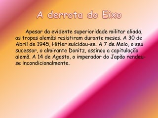 A derrota do Eixo		Apesar da evidente superioridade militar aliada, as tropas alemãs resistiram durante meses. A 30 de Abril de 1945, Hitler suicidou-se. A 7 de Maio, o seu sucessor, o almirante Donitz, assinou a capitulação alemã. A 14 de Agosto, o imperador do Japão rendeu-se incondicionalmente.