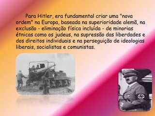 		Para Hitler, era fundamental criar uma "nova ordem" na Europa, baseada na superioridade alemã, na exclusão - eliminação física incluída - de minorias étnicas como os judeus, na supressão das liberdades e dos direitos individuais e na perseguição de ideologias liberais, socialistas e comunistas.