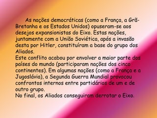 		As nações democráticas (como a França, a Grã-Bretanha e os Estados Unidos) opuseram-se aos desejos expansionistas do Eixo. Estas nações, juntamente com a União Soviética, após a invasão desta por Hitler, constituíram a base do grupo dos Aliados.Este conflito acabou por envolver a maior parte dos países do mundo (participaram nações dos cinco continentes). Em algumas nações (como a França e a Jugoslávia), a Segunda Guerra Mundial provocou confrontos internos entre partidários de um e de outro grupo.No final, os Aliados conseguiram derrotar o Eixo.