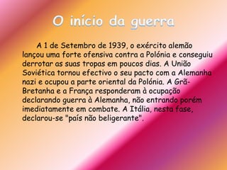 O início da guerra		A 1 de Setembro de 1939, o exército alemão lançou uma forte ofensiva contra a Polónia e conseguiu derrotar as suas tropas em poucos dias. A União Soviética tornou efectivo o seu pacto com a Alemanha nazi e ocupou a parte oriental da Polónia. A Grã-Bretanha e a França responderam à ocupação declarando guerra à Alemanha, não entrando porém imediatamente em combate. A Itália, nesta fase, declarou-se "país não beligerante".