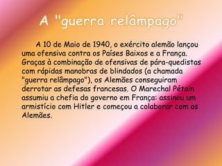 A "guerra relâmpago"		A 10 de Maio de 1940, o exército alemão lançou uma ofensiva contra os Países Baixos e a França. Graças à combinação de ofensivas de pára-quedistas com rápidas manobras de blindados (a chamada "guerra relâmpago"), os Alemães conseguiram derrotar as defesas francesas. O Marechal Pétain assumiu a chefia do governo em França: assinou um armistício com Hitler e começou a colaborar com os Alemães.