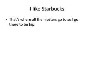 I like Starbucks
? Thats where all the hipsters go to so I go
  there to be hip.
 