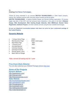 Hi ,
Greetings from Rectus Technologies,

Thanks for being interested in our services. RECTUS TECHNOLOGIES is a Delhi based company.
Having 100+ satisfied customer with more than dozens vendors across the globe.
RECTUS TECHNOLOGIES - A leading Website Design and Domain-Hosting organization. It's journey
began way back in Dec 2011 and has achieved many milestones in this years in the field of Website
Design, Web Development, Web Hosting, Google Adwords, Bulk SMS/Email, Domain Name
Registration, Software Projects and other website services using the best available technologies.

As per our telephonic conversation please note down our price for your customized package &
Our Latest Projects,

Dynamic Website


    1 Unique Home Page       -      2000/-
    Rest Dynamic Page        -      2000/- (each page)
    Rest Static Page         -       600/-
    1 Enquiry Form           -       600/-
    Animated Banner
    Unlimited Hosting        -        1500/-
    Unlimited Email Ids
    Domain Name (.com)       -         550/-
    Basic SEO on Google


Note: domain & hosting only for 1 year


Price Check (Static Website)
You can also customize your Website Packages please Click here

Some of Our Projects
Dynamic Website
http://bsainfracon.com/
http://tripvast.com/
http://forensicservices.co.in/
Static Website
http://kushwahacomputer.com/
http://pconline247.com/
http://travelengine.in/
http://joybiotech.com/
http://delhipestcontrol.com/
http://nationalcarwash.in/
 