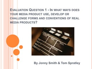 EVALUATION QUESTION 1 - IN WHAT WAYS DOES
YOUR MEDIA PRODUCT USE, DEVELOP OR
CHALLENGE FORMS AND CONVENTIONS OF REAL
MEDIA PRODUCTS?
By Jonny Smith & Tom Spratley
 