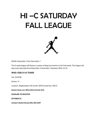 HI –C SATURDAY
FALL LEAGUE
WHEN: November 2 thru December 7
This 6-week league will feature a season ending tournament in the final week. This league will
play every Saturday from November 2-December 7 between 0915-12:15.
WHO: GIRLS 4-JV TEAMS
Fee: $150.00
Games: 7+
Location: Binghampton Life Center 3079 Crystal Ave. 38112
Games times are: 0915,1015,1115 & 1215
DEADLINE TO REGISTER
OCTOBER 21
Contact: Rachel Dorsey 901.265.2297
 