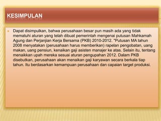 KESIMPULAN


Dapat disimpulkan, bahwa perusahaan besar pun masih ada yang tidak
mematuhi aturan yang telah dibuat pemerintah mengenai putusan Mahkamah
Agung dan Perjanjian Kerja Bersama (PKB) 2010-2012. "Putusan MA tahun
2008 menyatakan (perusahaan harus memberikan) rapelan pengobatan, uang
makan, uang pensiun, kenaikan gaji asisten manajer ke atas. Selain itu, tentang
menaikkan upah mereka sesuai aturan pengupahan 2012. Dalam PKB
disebutkan, perusahaan akan menaikan gaji karyawan secara berkala tiap
tahun. Itu berdasarkan kemampuan perusahaan dan capaian target produksi.

 