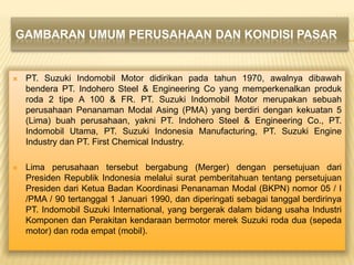 GAMBARAN UMUM PERUSAHAAN DAN KONDISI PASAR



PT. Suzuki Indomobil Motor didirikan pada tahun 1970, awalnya dibawah
bendera PT. Indohero Steel & Engineering Co yang memperkenalkan produk
roda 2 tipe A 100 & FR. PT. Suzuki Indomobil Motor merupakan sebuah
perusahaan Penanaman Modal Asing (PMA) yang berdiri dengan kekuatan 5
(Lima) buah perusahaan, yakni PT. Indohero Steel & Engineering Co., PT.
Indomobil Utama, PT. Suzuki Indonesia Manufacturing, PT. Suzuki Engine
Industry dan PT. First Chemical Industry.



Lima perusahaan tersebut bergabung (Merger) dengan persetujuan dari
Presiden Republik Indonesia melalui surat pemberitahuan tentang persetujuan
Presiden dari Ketua Badan Koordinasi Penanaman Modal (BKPN) nomor 05 / I
/PMA / 90 tertanggal 1 Januari 1990, dan diperingati sebagai tanggal berdirinya
PT. Indomobil Suzuki International, yang bergerak dalam bidang usaha Industri
Komponen dan Perakitan kendaraan bermotor merek Suzuki roda dua (sepeda
motor) dan roda empat (mobil).

 