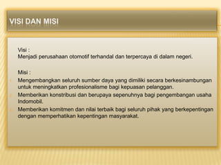 Visi :
Menjadi perusahaan otomotif terhandal dan terpercaya di dalam negeri.

1.

2.

3.

Misi :
Mengembangkan seluruh sumber daya yang dimiliki secara berkesinambungan
untuk meningkatkan profesionalisme bagi kepuasan pelanggan.
Memberikan konstribusi dan berupaya sepenuhnya bagi pengembangan usaha
Indomobil.
Memberikan komitmen dan nilai terbaik bagi seluruh pihak yang berkepentingan
dengan memperhatikan kepentingan masyarakat.

 
