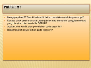 PROBLEM :







Mengapa pihak PT Suzuki Indomobil belum menaikkan upah karyawannya?
Kenapa pihak perusahan asal Jepang tidak mau memenuhi panggilan mediasi
yang diadakan oleh Komisi IX DPR RI?
Apakah jenis konflik atau perselisihan pada kasus ini?
Bagaimanakah solusi terbaik pada kasus ini?

 