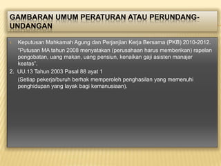 GAMBARAN UMUM PERATURAN ATAU PERUNDANGUNDANGAN
Keputusan Mahkamah Agung dan Perjanjian Kerja Bersama (PKB) 2010-2012.
"Putusan MA tahun 2008 menyatakan (perusahaan harus memberikan) rapelan
pengobatan, uang makan, uang pensiun, kenaikan gaji asisten manajer
keatas”.
2. UU.13 Tahun 2003 Pasal 88 ayat 1
(Setiap pekerja/buruh berhak memperoleh penghasilan yang memenuhi
penghidupan yang layak bagi kemanusiaan).
1.

 