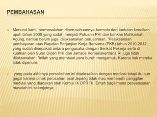 PEMBAHASAN



Menurut kami, permasalahan diperusahaannya bermula dari tuntutan kenaikan
upah tahun 2009 yang sudah menjadi Putusan PHI dan bahkan Mahkamah
Agung, namun belum juga dilaksanakan perusahaan. "Pelaksanaan
pembayaran atas Rapelan Perjanjian Kerja Bersama (PKB) tahun 2010-2012,
yang sudah disepakati antara pengusaha dengan Serikat Pekerja serta di
kuatkan oleh Surat Dirjen PHI dan Jamsos Kemenakertrans RI juga tidak
dilaksanakan, "inilah yang membuat para buruh mengamuk, Karena hak mereka
tidak dipenuhi.



yang pada akhirnya perselisihan ini diselesaikan dengan mediasi tetapi itu pun
gagal karena pihak perusahan asal Jepang tidak mau memenuhi panggilan
mediasi yang diadakan oleh Komisi IX DPR RI. Entah bagaimana penyelesaian
masalah ini selanjutnya.

 