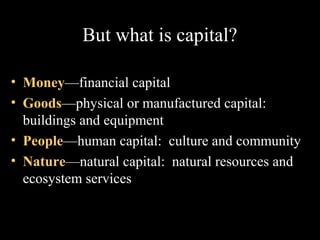 But what is capital?
• Money—financial capital
• Goods—physical or manufactured capital:
buildings and equipment
• People—human capital: culture and community
• Nature—natural capital: natural resources and
ecosystem services

 