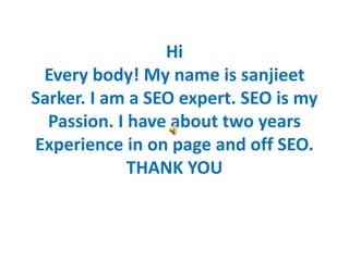Hi
Every body! My name is sanjieet
Sarker. I am a SEO expert. SEO is my
Passion. I have about two years
Experience in on page and off SEO.
THANK YOU
 