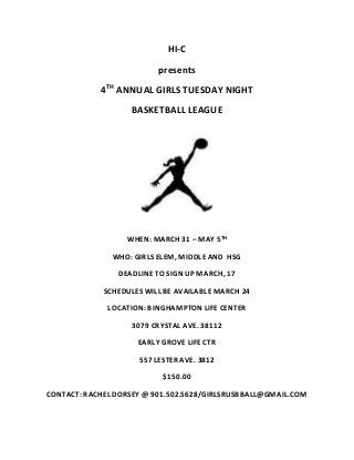 HI-C 
presents 
4TH ANNUAL GIRLS TUESDAY NIGHT 
BASKETBALL LEAGUE 
WHEN: MARCH 31 – MAY 5TH 
WHO: GIRLS ELEM, MIDDLE AND HSG 
DEADLINE TO SIGN UP MARCH, 17 
SCHEDULES WILL BE AVAILABLE MARCH 24 
LOCATION: BINGHAMPTON LIFE CENTER 
3079 CRYSTAL AVE. 38112 
EARLY GROVE LIFE CTR 
557 LESTER AVE. 3812 
$150.00 
CONTACT: RACHEL DORSEY @ 901.502.5628/GIRLSRUSBBALL@GMAIL.COM 
