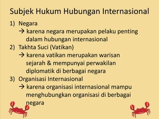 Subjek Hukum Hubungan Internasional
1) Negara
 karena negara merupakan pelaku penting
dalam hubungan internasional
2) Takhta Suci (Vatikan)
 karena vatikan merupakan warisan
sejarah & mempunyai perwakilan
diplomatik di berbagai negara
3) Organisasi Internasional
 karena organisasi internasional mampu
menghubungkan organisasi di berbagai
negara
 