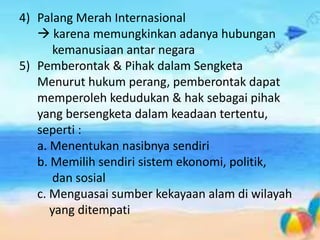 4) Palang Merah Internasional
 karena memungkinkan adanya hubungan
kemanusiaan antar negara
5) Pemberontak & Pihak dalam Sengketa
Menurut hukum perang, pemberontak dapat
memperoleh kedudukan & hak sebagai pihak
yang bersengketa dalam keadaan tertentu,
seperti :
a. Menentukan nasibnya sendiri
b. Memilih sendiri sistem ekonomi, politik,
dan sosial
c. Menguasai sumber kekayaan alam di wilayah
yang ditempati
 