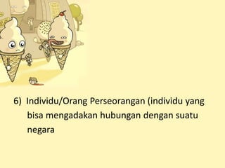 6) Individu/Orang Perseorangan (individu yang
bisa mengadakan hubungan dengan suatu
negara
 