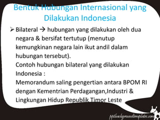 Bentuk Hubungan Internasional yang
Dilakukan Indonesia
Bilateral  hubungan yang dilakukan oleh dua
negara & bersifat tertutup (menutup
kemungkinan negara lain ikut andil dalam
hubungan tersebut).
Contoh hubungan bilateral yang dilakukan
Indonesia :
Memorandum saling pengertian antara BPOM RI
dengan Kementrian Perdagangan,Industri &
Lingkungan Hidup Republik Timor Leste
 