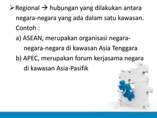 Regional  hubungan yang dilakukan antara
negara-negara yang ada dalam satu kawasan.
Contoh :
a) ASEAN, merupakan organisasi negara-
negara-negara di kawasan Asia Tenggara
b) APEC, merupakan forum kerjasama negara
di kawasan Asia-Pasifik
 