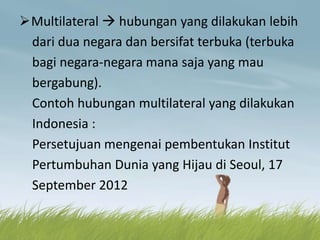Multilateral  hubungan yang dilakukan lebih
dari dua negara dan bersifat terbuka (terbuka
bagi negara-negara mana saja yang mau
bergabung).
Contoh hubungan multilateral yang dilakukan
Indonesia :
Persetujuan mengenai pembentukan Institut
Pertumbuhan Dunia yang Hijau di Seoul, 17
September 2012
 