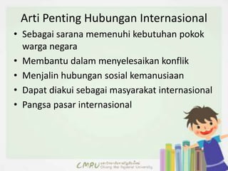 Arti Penting Hubungan Internasional
• Sebagai sarana memenuhi kebutuhan pokok
warga negara
• Membantu dalam menyelesaikan konflik
• Menjalin hubungan sosial kemanusiaan
• Dapat diakui sebagai masyarakat internasional
• Pangsa pasar internasional
 