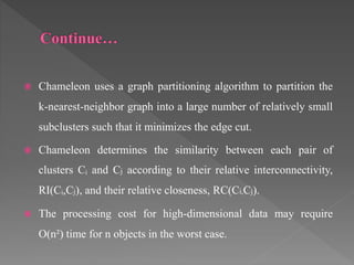  Chameleon uses a graph partitioning algorithm to partition the
k-nearest-neighbor graph into a large number of relatively small
subclusters such that it minimizes the edge cut.
 Chameleon determines the similarity between each pair of
clusters Cᵢ and Cj according to their relative interconnectivity,
RI(Cᵢ,Cj), and their relative closeness, RC(Ci,Cj).
 The processing cost for high-dimensional data may require
O(n²) time for n objects in the worst case.
 