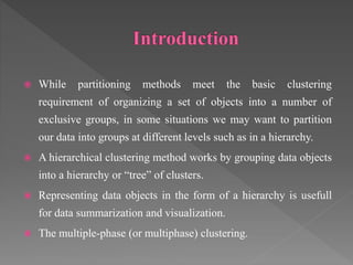  While partitioning methods meet the basic clustering
requirement of organizing a set of objects into a number of
exclusive groups, in some situations we may want to partition
our data into groups at different levels such as in a hierarchy.
 A hierarchical clustering method works by grouping data objects
into a hierarchy or “tree” of clusters.
 Representing data objects in the form of a hierarchy is usefull
for data summarization and visualization.
 The multiple-phase (or multiphase) clustering.
 