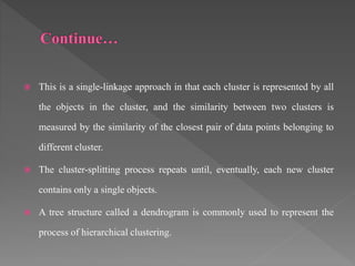  This is a single-linkage approach in that each cluster is represented by all
the objects in the cluster, and the similarity between two clusters is
measured by the similarity of the closest pair of data points belonging to
different cluster.
 The cluster-splitting process repeats until, eventually, each new cluster
contains only a single objects.
 A tree structure called a dendrogram is commonly used to represent the
process of hierarchical clustering.
 