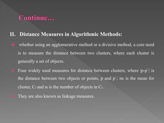II. Distance Measures in Algorithmic Methods:
 whether using an agglomerative method or a divisive method, a core need
is to measure the distance between two clusters, where each cluster is
generally a set of objects.
 Four widely used measures for distance between clusters, where |p-p`| is
the distance between two objects or points, p and p`; mi is the mean for
cluster, Ci and ni is the number of objects in Ci.
 They are also known as linkage measures.
 