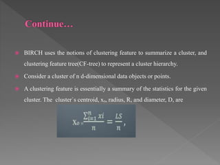  BIRCH uses the notions of clustering feature to summarize a cluster, and
clustering feature tree(CF-tree) to represent a cluster hierarchy.
 Consider a cluster of n d-dimensional data objects or points.
 A clustering feature is essentially a summary of the statistics for the given
cluster. The cluster`s centroid, xₒ, radius, R, and diameter, D, are
 