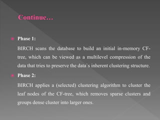  Phase 1:
BIRCH scans the database to build an initial in-memory CF-
tree, which can be viewed as a multilevel compression of the
data that tries to preserve the data`s inherent clustering structure.
 Phase 2:
BIRCH applies a (selected) clustering algorithm to cluster the
leaf nodes of the CF-tree, which removes sparse clusters and
groups dense cluster into larger ones.
 