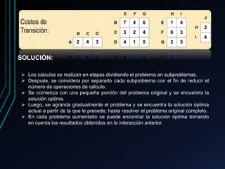 SOLUCIÓN:
 Los cálculos se realizan en etapas dividiendo el problema en subproblemas.
 Después, se considera por separado cada subproblema con el fin de reducir el
número de operaciones de cálculo.
 Se comienza con una pequeña porción del problema original y se encuentra la
solución optima.
 Luego, se agranda gradualmente el problema y se encuentra la solución óptima
actual a partir de la que le precede, hasta resolver el problema original completo.
 En cada problema aumentado se puede encontrar la solución óptima tomando
en cuenta los resultados obtenidos en la interacción anterior.
 
