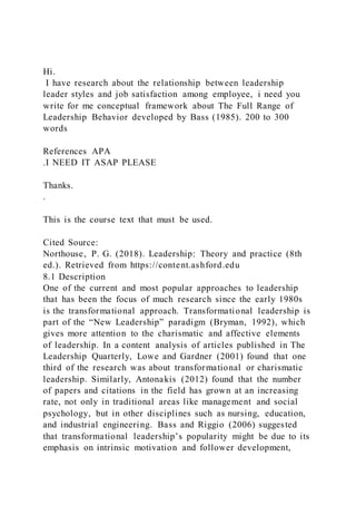 Hi.
I have research about the relationship between leadership
leader styles and job satisfaction among employee, i need you
write for me conceptual framework about The Full Range of
Leadership Behavior developed by Bass (1985). 200 to 300
words
References APA
.I NEED IT ASAP PLEASE
Thanks.
.
This is the course text that must be used.
Cited Source:
Northouse, P. G. (2018). Leadership: Theory and practice (8th
ed.). Retrieved from https://content.ashford.edu
8.1 Description
One of the current and most popular approaches to leadership
that has been the focus of much research since the early 1980s
is the transformational approach. Transformational leadership is
part of the “New Leadership” paradigm (Bryman, 1992), which
gives more attention to the charismatic and affective elements
of leadership. In a content analysis of articles published in The
Leadership Quarterly, Lowe and Gardner (2001) found that one
third of the research was about transformational or charismatic
leadership. Similarly, Antonakis (2012) found that the number
of papers and citations in the field has grown at an increasing
rate, not only in traditional areas like management and social
psychology, but in other disciplines such as nursing, education,
and industrial engineering. Bass and Riggio (2006) suggested
that transformational leadership’s popularity might be due to its
emphasis on intrinsic motivation and follower development,
 