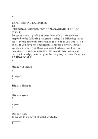 Hi..
EXPERIENTIAL EXERCISES
1.1
PERSONAL ASSESSMENT OF MANAGEMENT SKILLS
(PAMS)
To get an overall profile of your level of skill competence,
respond to the following statements using the following rating
scale. Please rate your behavior as it is, not as you would like it
to be. If you have not engaged in a specific activity, answer
according to how you think you would behave based on your
experience in similar activities. Be honest; this instrument is
designed to help you tailor your learning to your specific needs.
RATING SCALE
1
.
Strongly disagree
2
.
Disagree
3
.
Slightly disagree
4
.
Slightly agree
5
.
Agree
6
.
Strongly agree
In regard to my level of self-knowledge:
______
1.
 